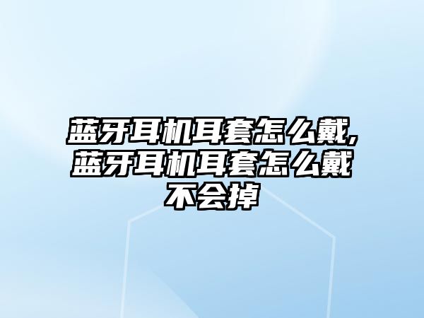 藍(lán)牙耳機耳套怎么戴,藍(lán)牙耳機耳套怎么戴不會掉