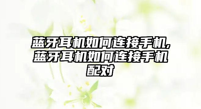 藍牙耳機如何連接手機,藍牙耳機如何連接手機配對