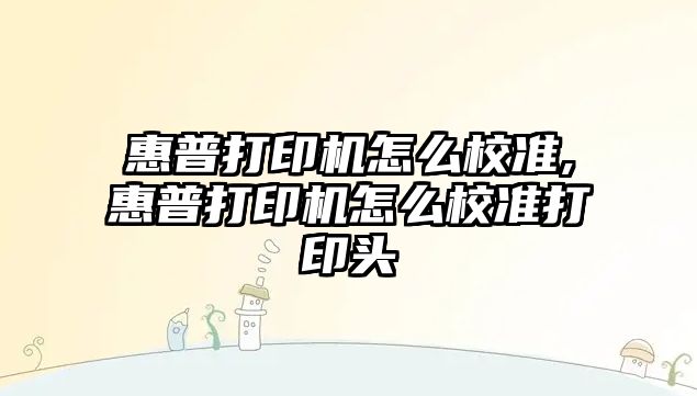 惠普打印機怎么校準(zhǔn),惠普打印機怎么校準(zhǔn)打印頭