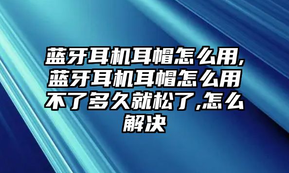 藍牙耳機耳帽怎么用,藍牙耳機耳帽怎么用不了多久就松了,怎么解決