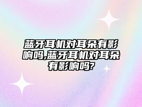 藍牙耳機對耳朵有影響嗎,藍牙耳機對耳朵有影響嗎?