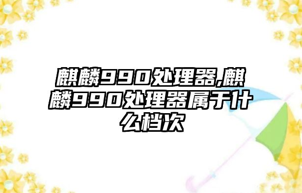 麒麟990處理器,麒麟990處理器屬于什么檔次