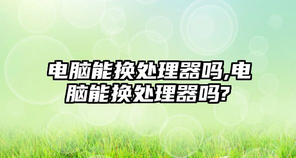 電腦能換處理器嗎,電腦能換處理器嗎?